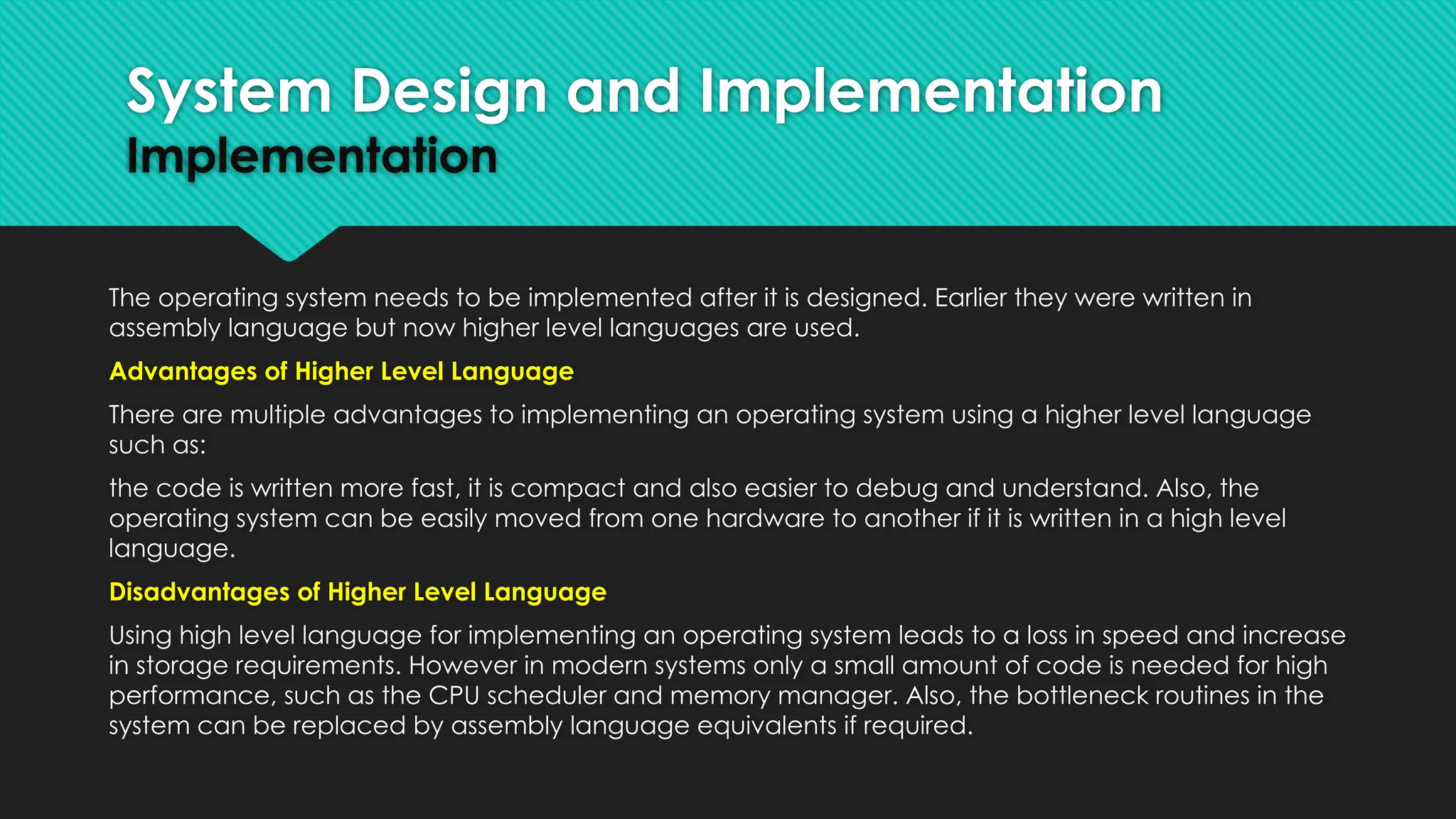The operating system needs to be implemented after it is designed. Earlier they were written in
assembly language but now higher level languages are used.
Advantages of Higher Level Language
There are multiple advantages to implementing an operating system using a higher level language
such as:
the code is written more fast, it is compact and also easier to debug and understand. Also, the
operating system can be easily moved from one hardware to another if it is written in a high level
language.
Disadvantages of Higher Level Language
Using high level language for implementing an operating system leads to a loss in speed and increase
in storage requirements. However in modern systems only a small amount of code is needed for high
performance, such as the CPU scheduler and memory manager. Also, the bottleneck routines in the
system can be replaced by assembly language equivalents if required.
System Design and Implementation
Implementation
 