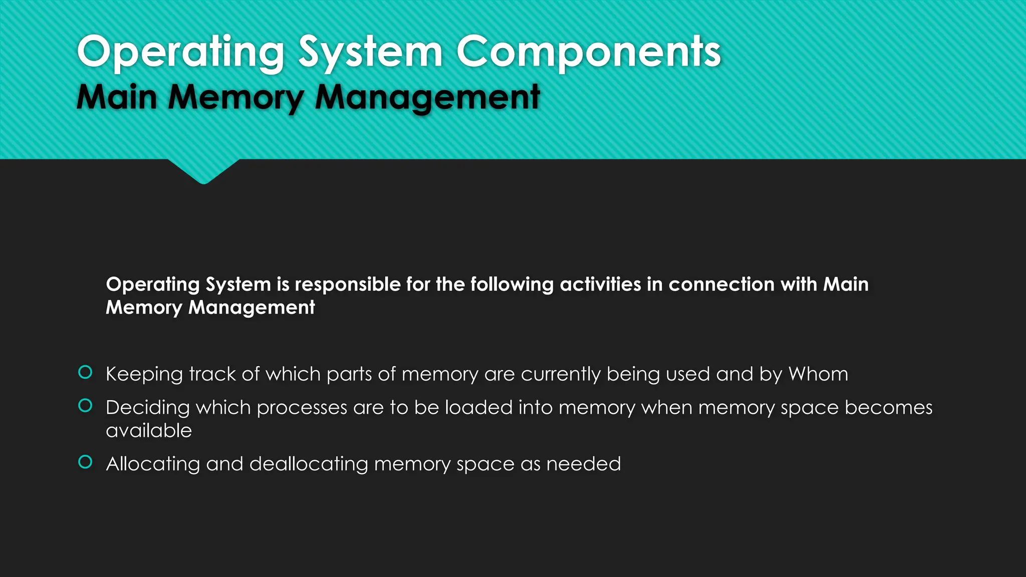 Operating System is responsible for the following activities in connection with Main
Memory Management
 Keeping track of which parts of memory are currently being used and by Whom
 Deciding which processes are to be loaded into memory when memory space becomes
available
 Allocating and deallocating memory space as needed
Operating System Components
Main Memory Management
 