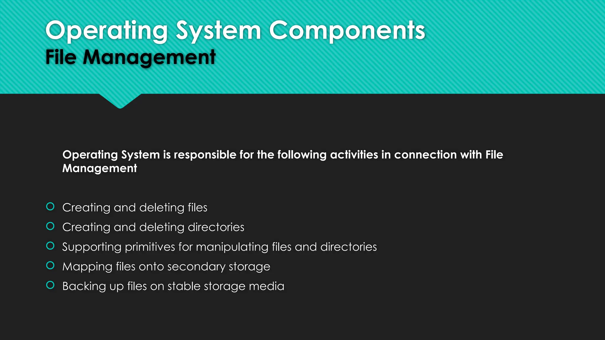 Operating System is responsible for the following activities in connection with File
Management
 Creating and deleting files
 Creating and deleting directories
 Supporting primitives for manipulating files and directories
 Mapping files onto secondary storage
 Backing up files on stable storage media
Operating System Components
File Management
 