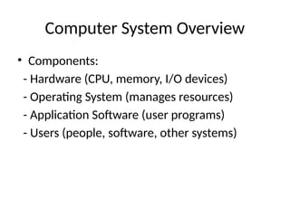 Computer System Overview
• Components:
- Hardware (CPU, memory, I/O devices)
- Operating System (manages resources)
- Application Software (user programs)
- Users (people, software, other systems)
 