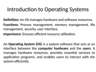 Introduction to Operating Systems
Definition: An OS manages hardware and software resources.
Functions: Process management, memory management, file
management, security, user interface.
Importance: Ensures efficient resource utilization.
An Operating System (OS) is a system software that acts as an
interface between the computer hardware and the users. It
manages hardware resources, provides essential services to
application programs, and enables users to interact with the
system efficiently.
 