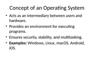 Concept of an Operating System
• Acts as an intermediary between users and
hardware.
• Provides an environment for executing
programs.
• Ensures security, stability, and multitasking.
• Examples: Windows, Linux, macOS, Android,
iOS.
 