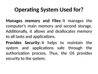 Operating System Used for?
Manages memory and Files: It manages the
computer’s main memory and second storage.
Additionally, it allows and deallocates memory
to all tasks and applications.
Provides Security: It helps to maintain the
system and applications safe through the
authorization process. Thus, the OS provides
security to the system.
 
