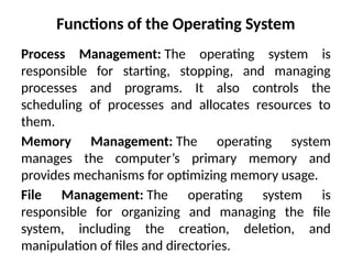 Functions of the Operating System
Process Management: The operating system is
responsible for starting, stopping, and managing
processes and programs. It also controls the
scheduling of processes and allocates resources to
them.
Memory Management: The operating system
manages the computer’s primary memory and
provides mechanisms for optimizing memory usage.
File Management: The operating system is
responsible for organizing and managing the file
system, including the creation, deletion, and
manipulation of files and directories.
 