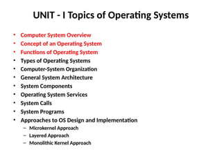 UNIT - I Topics of Operating Systems
• Computer System Overview
• Concept of an Operating System
• Functions of Operating System
• Types of Operating Systems
• Computer-System Organization
• General System Architecture
• System Components
• Operating System Services
• System Calls
• System Programs
• Approaches to OS Design and Implementation
– Microkernel Approach
– Layered Approach
– Monolithic Kernel Approach
 