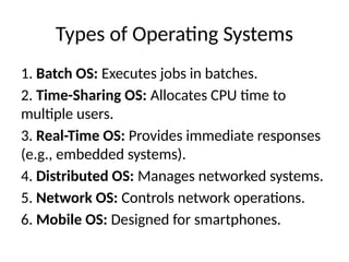 Types of Operating Systems
1. Batch OS: Executes jobs in batches.
2. Time-Sharing OS: Allocates CPU time to
multiple users.
3. Real-Time OS: Provides immediate responses
(e.g., embedded systems).
4. Distributed OS: Manages networked systems.
5. Network OS: Controls network operations.
6. Mobile OS: Designed for smartphones.
 