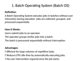 1. Batch Operating System (Batch OS)
Definition:
A Batch Operating System executes jobs in batches without user
interaction during execution. Jobs are collected, grouped, and
processed sequentially.
How It Works:
Users submit jobs to an operator.
The operator groups similar jobs into a batch.
The batch is processed sequentially without interruption.
Advantages:
✅ Efficient for large volumes of repetitive tasks.
✅ Reduces CPU idle time by automatically executing jobs.
✅ No user intervention required once the job starts.
 