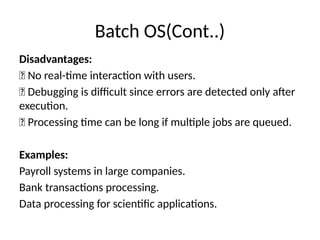 Batch OS(Cont..)
Disadvantages:
❌ No real-time interaction with users.
❌ Debugging is difficult since errors are detected only after
execution.
❌ Processing time can be long if multiple jobs are queued.
Examples:
Payroll systems in large companies.
Bank transactions processing.
Data processing for scientific applications.
 