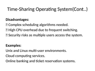 Time-Sharing Operating System(Cont..)
Disadvantages:
❌ Complex scheduling algorithms needed.
❌ High CPU overhead due to frequent switching.
❌ Security risks as multiple users access the system.
Examples:
Unix and Linux multi-user environments.
Cloud computing services.
Online banking and ticket reservation systems.
 