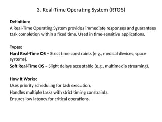 3. Real-Time Operating System (RTOS)
Definition:
A Real-Time Operating System provides immediate responses and guarantees
task completion within a fixed time. Used in time-sensitive applications.
Types:
Hard Real-Time OS – Strict time constraints (e.g., medical devices, space
systems).
Soft Real-Time OS – Slight delays acceptable (e.g., multimedia streaming).
How It Works:
Uses priority scheduling for task execution.
Handles multiple tasks with strict timing constraints.
Ensures low latency for critical operations.
 