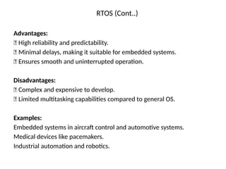RTOS (Cont..)
Advantages:
✅ High reliability and predictability.
✅ Minimal delays, making it suitable for embedded systems.
✅ Ensures smooth and uninterrupted operation.
Disadvantages:
❌ Complex and expensive to develop.
❌ Limited multitasking capabilities compared to general OS.
Examples:
Embedded systems in aircraft control and automotive systems.
Medical devices like pacemakers.
Industrial automation and robotics.
 