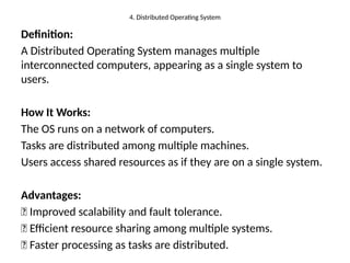 4. Distributed Operating System
Definition:
A Distributed Operating System manages multiple
interconnected computers, appearing as a single system to
users.
How It Works:
The OS runs on a network of computers.
Tasks are distributed among multiple machines.
Users access shared resources as if they are on a single system.
Advantages:
✅ Improved scalability and fault tolerance.
✅ Efficient resource sharing among multiple systems.
✅ Faster processing as tasks are distributed.
 