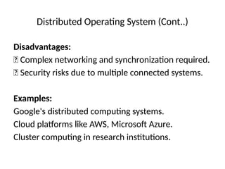Distributed Operating System (Cont..)
Disadvantages:
❌ Complex networking and synchronization required.
❌ Security risks due to multiple connected systems.
Examples:
Google's distributed computing systems.
Cloud platforms like AWS, Microsoft Azure.
Cluster computing in research institutions.
 
