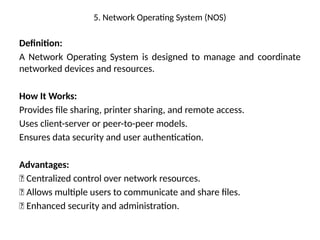 5. Network Operating System (NOS)
Definition:
A Network Operating System is designed to manage and coordinate
networked devices and resources.
How It Works:
Provides file sharing, printer sharing, and remote access.
Uses client-server or peer-to-peer models.
Ensures data security and user authentication.
Advantages:
✅ Centralized control over network resources.
✅ Allows multiple users to communicate and share files.
✅ Enhanced security and administration.
 