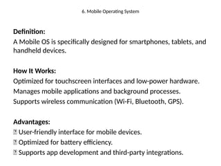 6. Mobile Operating System
Definition:
A Mobile OS is specifically designed for smartphones, tablets, and
handheld devices.
How It Works:
Optimized for touchscreen interfaces and low-power hardware.
Manages mobile applications and background processes.
Supports wireless communication (Wi-Fi, Bluetooth, GPS).
Advantages:
✅ User-friendly interface for mobile devices.
✅ Optimized for battery efficiency.
✅ Supports app development and third-party integrations.
 