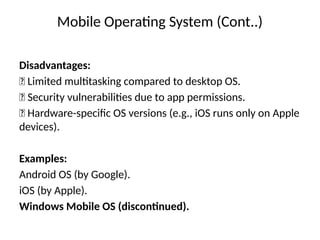 Mobile Operating System (Cont..)
Disadvantages:
❌ Limited multitasking compared to desktop OS.
❌ Security vulnerabilities due to app permissions.
❌ Hardware-specific OS versions (e.g., iOS runs only on Apple
devices).
Examples:
Android OS (by Google).
iOS (by Apple).
Windows Mobile OS (discontinued).
 