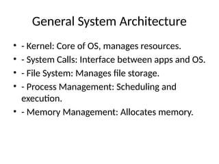 General System Architecture
• - Kernel: Core of OS, manages resources.
• - System Calls: Interface between apps and OS.
• - File System: Manages file storage.
• - Process Management: Scheduling and
execution.
• - Memory Management: Allocates memory.
 