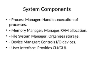 System Components
• - Process Manager: Handles execution of
processes.
• - Memory Manager: Manages RAM allocation.
• - File System Manager: Organizes storage.
• - Device Manager: Controls I/O devices.
• - User Interface: Provides CLI/GUI.
 