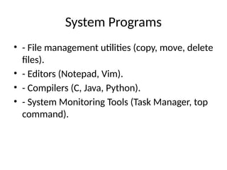 System Programs
• - File management utilities (copy, move, delete
files).
• - Editors (Notepad, Vim).
• - Compilers (C, Java, Python).
• - System Monitoring Tools (Task Manager, top
command).
 