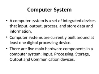 Computer System
• A computer system is a set of integrated devices
that input, output, process, and store data and
information.
• Computer systems are currently built around at
least one digital processing device.
• There are five main hardware components in a
computer system: Input, Processing, Storage,
Output and Communication devices.
 