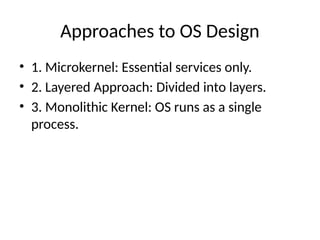 Approaches to OS Design
• 1. Microkernel: Essential services only.
• 2. Layered Approach: Divided into layers.
• 3. Monolithic Kernel: OS runs as a single
process.
 