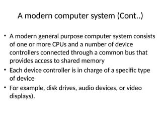 A modern computer system (Cont..)
• A modern general purpose computer system consists
of one or more CPUs and a number of device
controllers connected through a common bus that
provides access to shared memory
• Each device controller is in charge of a specific type
of device
• For example, disk drives, audio devices, or video
displays).
 