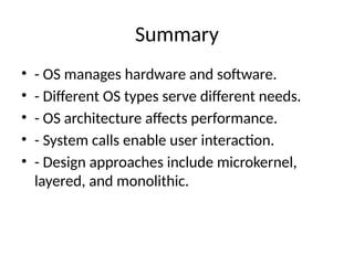 Summary
• - OS manages hardware and software.
• - Different OS types serve different needs.
• - OS architecture affects performance.
• - System calls enable user interaction.
• - Design approaches include microkernel,
layered, and monolithic.
 