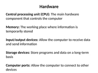 Hardware
Central processing unit (CPU): The main hardware
component that controls the computer
Memory: The working place where information is
temporarily stored
Input/output devices: Allow the computer to receive data
and send information
Storage devices: Store programs and data on a long-term
basis
Computer ports: Allow the computer to connect to other
devices
 