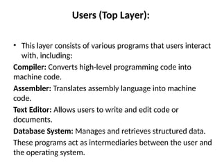 Users (Top Layer):
• This layer consists of various programs that users interact
with, including:
Compiler: Converts high-level programming code into
machine code.
Assembler: Translates assembly language into machine
code.
Text Editor: Allows users to write and edit code or
documents.
Database System: Manages and retrieves structured data.
These programs act as intermediaries between the user and
the operating system.
 