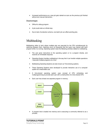TUTORIALS POINT
Simply Easy Learning Page 14
 Increased performance as a new job gets started as soon as the previous job finished
without any manual intervention.
Disadvantages
 Difficult to debug program.
 A job could enter an infinite loop.
 Due to lack of protection scheme, one batch job can affect pending jobs.
Multitasking
Multitasking refers to term where multiple jobs are executed by the CPU simultaneously by
switching between them. Switches occur so frequently that the users may interact with each
program while it is running. Operating system does the following activities related to multitasking.
 The user gives instructions to the operating system or to a program directly, and
receives an immediate response.
 Operating System handles multitasking in the way that it can handle multiple operations
/ executes multiple programs at a time.
 Multitasking Operating Systems are also known as Time-sharing systems.
 These Operating Systems were developed to provide interactive use of a computer
system at a reasonable cost.
 A time-shared operating system uses concept of CPU scheduling and
multiprogramming to provide each user with a small portion of a time-shared CPU.
 Each user has at least one separate program in memory.
 A program that is loaded into memory and is executing is commonly referred to as a
process.
 