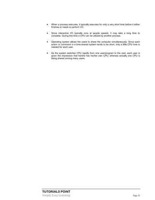 TUTORIALS POINT
Simply Easy Learning Page 15
 When a process executes, it typically executes for only a very short time before it either
finishes or needs to perform I/O.
 Since interactive I/O typically runs at people speeds, it may take a long time to
complete. During this time a CPU can be utilized by another process.
 Operating system allows the users to share the computer simultaneously. Since each
action or command in a time-shared system tends to be short, only a little CPU time is
needed for each user.
 As the system switches CPU rapidly from one user/program to the next, each user is
given the impression that he/she has his/her own CPU, whereas actually one CPU is
being shared among many users.
 
