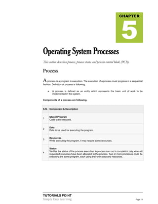 TUTORIALS POINT
Simply Easy Learning Page 19
OperatingSystemProcesses
This section describes process, process states and process control block (PCB).
Process
Aprocess is a program in execution. The execution of a process must progress in a sequential
fashion. Definition of process is following.
 A process is defined as an entity which represents the basic unit of work to be
implemented in the system.
Components of a process are following.
S.N. Component & Description
1
Object Program
Code to be executed.
2
Data
Data to be used for executing the program.
3
Resources
While executing the program, it may require some resources.
4
Status
Verifies the status of the process execution. A process can run to completion only when all
requested resources have been allocated to the process. Two or more processes could be
executing the same program, each using their own data and resources.
CHAPTER
5
 