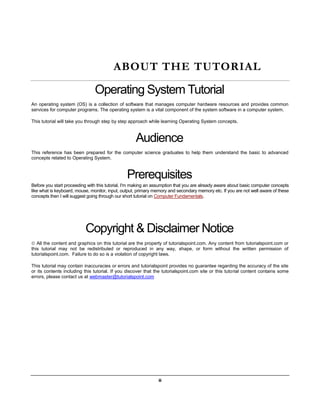ii
ABOUT THE TUTORIAL
Operating System Tutorial
An operating system (OS) is a collection of software that manages computer hardware resources and provides common
services for computer programs. The operating system is a vital component of the system software in a computer system.
This tutorial will take you through step by step approach while learning Operating System concepts.
Audience
This reference has been prepared for the computer science graduates to help them understand the basic to advanced
concepts related to Operating System.
Prerequisites
Before you start proceeding with this tutorial, I'm making an assumption that you are already aware about basic computer concepts
like what is keyboard, mouse, monitor, input, output, primary memory and secondary memory etc. If you are not well aware of these
concepts then I will suggest going through our short tutorial on Computer Fundamentals.
Copyright & Disclaimer Notice
 All the content and graphics on this tutorial are the property of tutorialspoint.com. Any content from tutorialspoint.com or
this tutorial may not be redistributed or reproduced in any way, shape, or form without the written permission of
tutorialspoint.com. Failure to do so is a violation of copyright laws.
This tutorial may contain inaccuracies or errors and tutorialspoint provides no guarantee regarding the accuracy of the site
or its contents including this tutorial. If you discover that the tutorialspoint.com site or this tutorial content contains some
errors, please contact us at webmaster@tutorialspoint.com
 