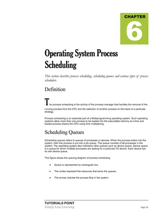 TUTORIALS POINT
Simply Easy Learning Page 24
OperatingSystemProcess
Scheduling
This section describes process scheduling, scheduling queues and various types of process
schedulers.
Definition
The process scheduling is the activity of the process manager that handles the removal of the
running process from the CPU and the selection of another process on the basis of a particular
strategy.
Process scheduling is an essential part of a Multiprogramming operating system. Such operating
systems allow more than one process to be loaded into the executable memory at a time and
loaded process shares the CPU using time multiplexing.
Scheduling Queues
Scheduling queues refers to queues of processes or devices. When the process enters into the
system, then this process is put into a job queue. This queue consists of all processes in the
system. The operating system also maintains other queues such as device queue. Device queue
is a queue for which multiple processes are waiting for a particular I/O device. Each device has
its own device queue.
This figure shows the queuing diagram of process scheduling.
 Queue is represented by rectangular box.
 The circles represent the resources that serve the queues.
 The arrows indicate the process flow in the system.
CHAPTER
6
 