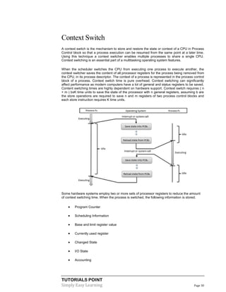 TUTORIALS POINT
Simply Easy Learning Page 30
Context Switch
A context switch is the mechanism to store and restore the state or context of a CPU in Process
Control block so that a process execution can be resumed from the same point at a later time.
Using this technique a context switcher enables multiple processes to share a single CPU.
Context switching is an essential part of a multitasking operating system features.
When the scheduler switches the CPU from executing one process to execute another, the
context switcher saves the content of all processor registers for the process being removed from
the CPU, in its process descriptor. The context of a process is represented in the process control
block of a process. Context switch time is pure overhead. Context switching can significantly
affect performance as modern computers have a lot of general and status registers to be saved.
Content switching times are highly dependent on hardware support. Context switch requires ( n
+ m ) bxK time units to save the state of the processor with n general registers, assuming b are
the store operations are required to save n and m registers of two process control blocks and
each store instruction requires K time units.
Some hardware systems employ two or more sets of processor registers to reduce the amount
of context switching time. When the process is switched, the following information is stored.
 Program Counter
 Scheduling Information
 Base and limit register value
 Currently used register
 Changed State
 I/O State
 Accounting
 