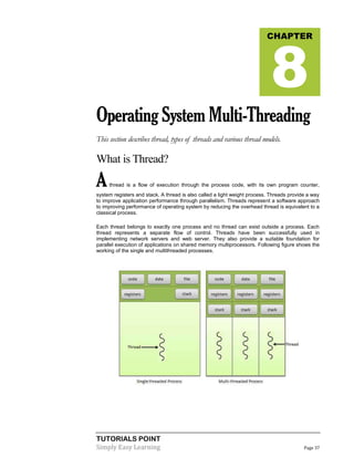 TUTORIALS POINT
Simply Easy Learning Page 37
OperatingSystemMulti-Threading
This section describes thread, types of threads and various thread models.
What is Thread?
Athread is a flow of execution through the process code, with its own program counter,
system registers and stack. A thread is also called a light weight process. Threads provide a way
to improve application performance through parallelism. Threads represent a software approach
to improving performance of operating system by reducing the overhead thread is equivalent to a
classical process.
Each thread belongs to exactly one process and no thread can exist outside a process. Each
thread represents a separate flow of control. Threads have been successfully used in
implementing network servers and web server. They also provide a suitable foundation for
parallel execution of applications on shared memory multiprocessors. Following figure shows the
working of the single and multithreaded processes.
CHAPTER
8
 