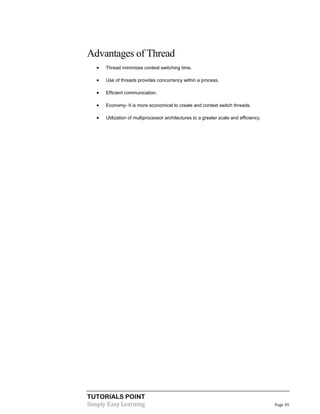 TUTORIALS POINT
Simply Easy Learning Page 39
Advantages of Thread
 Thread minimizes context switching time.
 Use of threads provides concurrency within a process.
 Efficient communication.
 Economy- It is more economical to create and context switch threads.
 Utilization of multiprocessor architectures to a greater scale and efficiency.
 