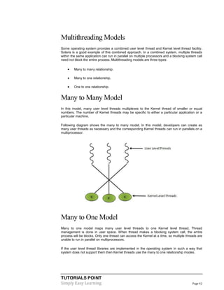 TUTORIALS POINT
Simply Easy Learning Page 42
Multithreading Models
Some operating system provides a combined user level thread and Kernel level thread facility.
Solaris is a good example of this combined approach. In a combined system, multiple threads
within the same application can run in parallel on multiple processors and a blocking system call
need not block the entire process. Multithreading models are three types
 Many to many relationship.
 Many to one relationship.
 One to one relationship.
Many to Many Model
In this model, many user level threads multiplexes to the Kernel thread of smaller or equal
numbers. The number of Kernel threads may be specific to either a particular application or a
particular machine.
Following diagram shows the many to many model. In this model, developers can create as
many user threads as necessary and the corresponding Kernel threads can run in parallels on a
multiprocessor.
Many to One Model
Many to one model maps many user level threads to one Kernel level thread. Thread
management is done in user space. When thread makes a blocking system call, the entire
process will be blocks. Only one thread can access the Kernel at a time, so multiple threads are
unable to run in parallel on multiprocessors.
If the user level thread libraries are implemented in the operating system in such a way that
system does not support them then Kernel threads use the many to one relationship modes.
 