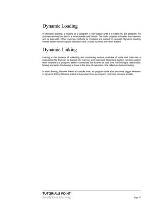TUTORIALS POINT
Simply Easy Learning Page 47
Dynamic Loading
In dynamic loading, a routine of a program is not loaded until it is called by the program. All
routines are kept on disk in a re-locatable load format. The main program is loaded into memory
and is executed. Other routines methods or modules are loaded on request. Dynamic loading
makes better memory space utilization and unused routines are never loaded.
Dynamic Linking
Linking is the process of collecting and combining various modules of code and data into a
executable file that can be loaded into memory and executed. Operating system can link system
level libraries to a program. When it combines the libraries at load time, the linking is called static
linking and when this linking is done at the time of execution, it is called as dynamic linking.
In static linking, libraries linked at compile time, so program code size becomes bigger whereas
in dynamic linking libraries linked at execution time so program code size remains smaller.
 