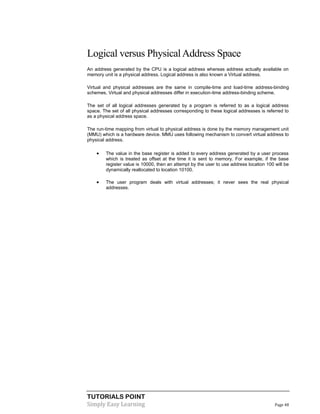 TUTORIALS POINT
Simply Easy Learning Page 48
Logical versus PhysicalAddress Space
An address generated by the CPU is a logical address whereas address actually available on
memory unit is a physical address. Logical address is also known a Virtual address.
Virtual and physical addresses are the same in compile-time and load-time address-binding
schemes. Virtual and physical addresses differ in execution-time address-binding scheme.
The set of all logical addresses generated by a program is referred to as a logical address
space. The set of all physical addresses corresponding to these logical addresses is referred to
as a physical address space.
The run-time mapping from virtual to physical address is done by the memory management unit
(MMU) which is a hardware device. MMU uses following mechanism to convert virtual address to
physical address.
 The value in the base register is added to every address generated by a user process
which is treated as offset at the time it is sent to memory. For example, if the base
register value is 10000, then an attempt by the user to use address location 100 will be
dynamically reallocated to location 10100.
 The user program deals with virtual addresses; it never sees the real physical
addresses.
 