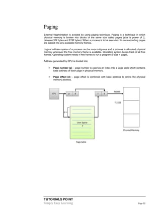 TUTORIALS POINT
Simply Easy Learning Page 52
Paging
External fragmentation is avoided by using paging technique. Paging is a technique in which
physical memory is broken into blocks of the same size called pages (size is power of 2,
between 512 bytes and 8192 bytes). When a process is to be executed, it's corresponding pages
are loaded into any available memory frames.
Logical address space of a process can be non-contiguous and a process is allocated physical
memory whenever the free memory frame is available. Operating system keeps track of all free
frames. Operating system needs n free frames to run a program of size n pages.
Address generated by CPU is divided into
 Page number (p) -- page number is used as an index into a page table which contains
base address of each page in physical memory.
 Page offset (d) -- page offset is combined with base address to define the physical
memory address.
 