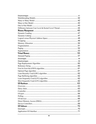 iii
Disadvantages .................................................................................................................. 41
Multithreading Models................................................................................ 42
Many to Many Model ................................................................................. 42
Many to One Model.................................................................................... 42
One to One Model...................................................................................... 43
Difference between User Level & Kernel Level Thread.................................. 44
Memory Management...................................................................... 45
Dynamic Loading....................................................................................... 47
Dynamic Linking ....................................................................................... 47
Logical versus Physical Address Space......................................................... 48
Swapping .................................................................................................. 49
Memory Allocation .................................................................................... 50
Fragmentation............................................................................................ 51
Paging....................................................................................................... 52
Segmentation............................................................................................. 53
Virtual Memory............................................................................. 55
Demand Paging.......................................................................................... 57
Advantages ....................................................................................................................... 59
Disadvantages .................................................................................................................. 59
Page Replacement Algorithm ...................................................................... 60
Reference String ........................................................................................ 60
First In First Out (FIFO) algorithm............................................................... 61
Optimal Page algorithm .............................................................................. 61
Least Recently Used (LRU) algorithm.......................................................... 62
Page Buffering algorithm ............................................................................ 62
Least frequently Used (LFU) algorithm ........................................................ 62
Most frequently Used (LFU) algorithm......................................................... 62
I/O Hardware............................................................................... 63
Overview................................................................................................... 63
Daisy chain................................................................................................ 63
Controller.................................................................................................. 63
I/O port ..................................................................................................... 64
Polling ...................................................................................................... 65
I/O devices ................................................................................................ 66
Direct Memory Access (DMA).................................................................... 67
Device Controllers...................................................................................... 69
I/O Software ................................................................................ 70
Interrupts................................................................................................... 70
Application I/O Interface ............................................................................ 71
 