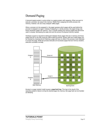 TUTORIALS POINT
Simply Easy Learning Page 57
Demand Paging
A demand paging system is quite similar to a paging system with swapping. When we want to
execute a process, we swap it into memory. Rather than swapping the entire process into
memory, however, we use a lazy swapper called pager.
When a process is to be swapped in, the pager guesses which pages will be used before the
process is swapped out again. Instead of swapping in a whole process, the pager brings only
those necessary pages into memory. Thus, it avoids reading into memory pages that will not be
used in anyway, decreasing the swap time and the amount of physical memory needed.
Hardware support is required to distinguish between those pages that are in memory and those
pages that are on the disk using the valid-invalid bit scheme. Where valid and invalid pages can
be checked by checking the bit. Marking a page will have no effect if the process never attempts
to access the page. While the process executes and accesses pages that are memory resident,
execution proceeds normally.
Access to a page marked invalid causes a page-fault trap. This trap is the result of the
operating system's failure to bring the desired page into memory. But page fault can be handled
as following
 