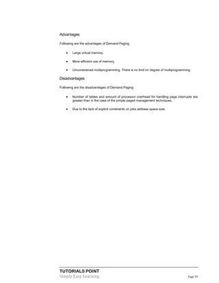 TUTORIALS POINT
Simply Easy Learning Page 59
Advantages
Following are the advantages of Demand Paging
 Large virtual memory.
 More efficient use of memory.
 Unconstrained multiprogramming. There is no limit on degree of multiprogramming.
Disadvantages
Following are the disadvantages of Demand Paging
 Number of tables and amount of processor overhead for handling page interrupts are
greater than in the case of the simple paged management techniques.
 Due to the lack of explicit constraints on jobs address space size.
 