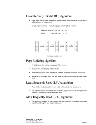 TUTORIALS POINT
Simply Easy Learning Page 62
Least Recently Used (LRU) algorithm
 Page which has not been used for the longest time in main memory is the one which
will be selected for replacement.
 Easy to implement, keep a list, replace pages by looking back into time.
Page Buffering algorithm
 To get process start quickly, keep a pool of free frames.
 On page fault, select a page to be replaced.
 Write new page in the frame of free pool, mark the page table and restart the process.
 Now write the dirty page out of disk and place the frame holding replaced page in free
pool.
Least frequently Used (LFU) algorithm
 Page with the smallest count is the one which will be selected for replacement.
 This algorithm suffers from the situation in which a page is used heavily during the initial
phase of a process, but then is never used again.
Most frequently Used (LFU) algorithm
 This algorithm is based on the argument that the page with the smallest count was
probably just brought in and has yet to be used.
 