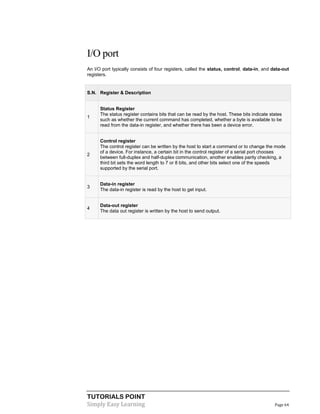 TUTORIALS POINT
Simply Easy Learning Page 64
I/O port
An I/O port typically consists of four registers, called the status, control, data-in, and data-out
registers.
S.N. Register & Description
1
Status Register
The status register contains bits that can be read by the host. These bits indicate states
such as whether the current command has completed, whether a byte is available to be
read from the data-in register, and whether there has been a device error.
2
Control register
The control register can be written by the host to start a command or to change the mode
of a device. For instance, a certain bit in the control register of a serial port chooses
between full-duplex and half-duplex communication, another enables parity checking, a
third bit sets the word length to 7 or 8 bits, and other bits select one of the speeds
supported by the serial port.
3
Data-in register
The data-in register is read by the host to get input.
4
Data-out register
The data out register is written by the host to send output.
 