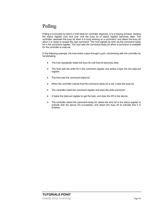 TUTORIALS POINT
Simply Easy Learning Page 65
Polling
Polling is a process by which a host waits for controller response. It is a looping process, reading
the status register over and over until the busy bit of status register becomes clear. The
controller uses/sets the busy bit when it is busy working on a command, and clears the busy bit
when it is ready to accept the next command. The host signals its wish via the command-ready
bit in the command register. The host sets the command-ready bit when a command is available
for the controller to execute.
In the following example, the host writes output through a port, coordinating with the controller by
handshaking
 The host repeatedly reads the busy bit until that bit becomes clear.
 The host sets the write bit in the command register and writes a byte into the data-out
register.
 The host sets the command-ready bit.
 When the controller notices that the command-ready bit is set, it sets the busy bit.
 The controller reads the command register and sees the write command.
 It reads the data-out register to get the byte, and does the I/O to the device.
 The controller clears the command-ready bit, clears the error bit in the status register to
indicate that the device I/O succeeded, and clears the busy bit to indicate that it is
finished.
 