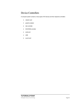 TUTORIALS POINT
Simply Easy Learning Page 69
Device Controllers
A computer system contains a many types of I/O devices and their respective controllers
 network card
 graphics adapter
 disk controller
 DVD-ROM controller
 serial port
 USB
 sound card
 