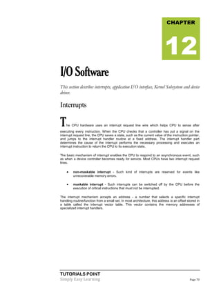 TUTORIALS POINT
Simply Easy Learning Page 70
I/OSoftware
This section describes interrupts, application I/O interface, Kernel Subsystem and device
driver.
Interrupts
The CPU hardware uses an interrupt request line wire which helps CPU to sense after
executing every instruction. When the CPU checks that a controller has put a signal on the
interrupt request line, the CPU saves a state, such as the current value of the instruction pointer,
and jumps to the interrupt handler routine at a fixed address. The interrupt handler part
determines the cause of the interrupt performs the necessary processing and executes an
interrupt instruction to return the CPU to its execution state.
The basic mechanism of interrupt enables the CPU to respond to an asynchronous event, such
as when a device controller becomes ready for service. Most CPUs have two interrupt request
lines.
 non-maskable interrupt - Such kind of interrupts are reserved for events like
unrecoverable memory errors.
 maskable interrupt - Such interrupts can be switched off by the CPU before the
execution of critical instructions that must not be interrupted.
The interrupt mechanism accepts an address - a number that selects a specific interrupt
handling routine/function from a small set. In most architecture, this address is an offset stored in
a table called the interrupt vector table. This vector contains the memory addresses of
specialized interrupt handlers.
CHAPTER
12
 