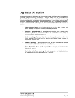 TUTORIALS POINT
Simply Easy Learning Page 71
Application I/O Interface
Application I/O Interface represents the structuring techniques and interfaces for the operating
system to enable I/O devices to be treated in a standard, uniform way. The actual differences
lies kernel level modules called device drivers which are custom tailored to corresponding
devices but show one of the standard interfaces to applications. The purpose of the device-driver
layer is to hide the differences among device controllers from the I/O subsystem of the kernel,
such as the I/O system calls. Following are the characteristics of I/O interfaces with respected to
devices.
 Character-stream / block - A character-stream device transfers bytes in one by one
fashion, whereas a block device transfers a complete unit of bytes.
 Sequential / random-access - A sequential device transfers data in a fixed order
determined by the device, random-access device can be instructed to seek position to
any of the available data storage locations.
 Synchronous / asynchronous - A synchronous device performs data transfers with
known response time where as an asynchronous device shows irregular or
unpredictable response time.
 Sharable / dedicated - A sharable device can be used concurrently by several
processes or threads but a dedicated device cannot be used.
 Speed of operation - Device speeds may range from a few bytes per second to a few
gigabytes per second.
 Read-write, read only, or write only - Some devices perform both input and output,
but others support only one data direction that is read only.
 